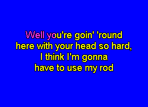 Well you're goin' 'round
here with your head so hard,

I think I'm gonna
have to use my rod