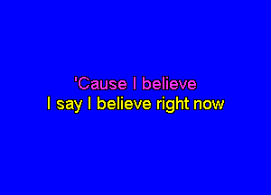 'Cause I believe

I say I believe right now