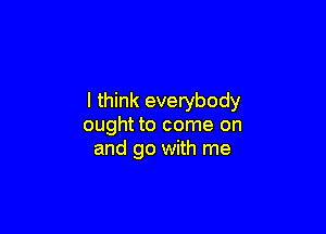 I think everybody

ought to come on
and go with me