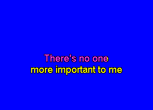 There's no one
more important to me