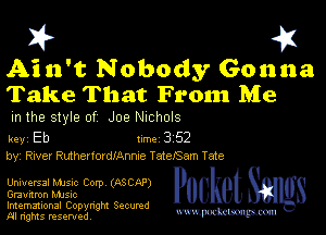 I? 451

Ain't Nobody Gonna
Take That From Me

m the style of Joe NIChOlS

key Eb 1m 3 52
by, River RuthenordlAnme TatefSam Tate

UnIUEFSSI Manc Corp (ASCAP)
Graunmn MJSIc

Imemational Copynght Secumd
M rights resentedv