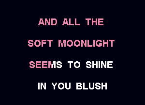 AND ALL THE

SOFT MOONLIGHT

SEEMS TO SHINE

IN YOU BLUSH