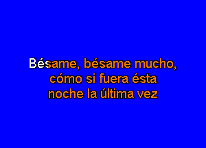 Basame, bt'esame mucho,

c6mo si fuera (3.sta
noche la altima vez