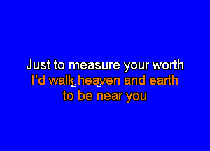 Just to measure your worth

I'd wallg heayen and earth
to be near you