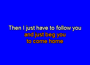 Then I just have to follow you

and just beg you
to come home