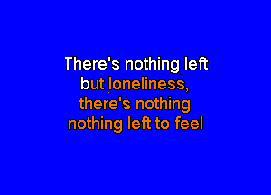 There's nothing left
but loneliness,

there's nothing
nothing left to feel