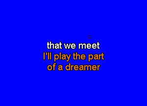 that we meet

I'll play the part
of a dreamer