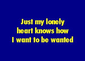 Just my lonely

heart knows how
I want to he wanted