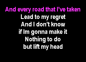 And every road that I've taken
Lead to my regret
And I donT know

if Im gonna make it
Nothing to do
but lift my head