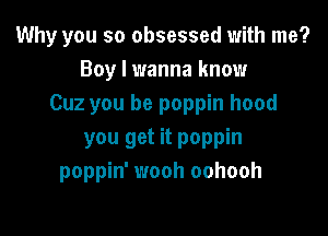 Why you so obsessed with me?
Boy I wanna know
Cuz you be poppin hood

you get it poppin
poppin' wooh oohooh