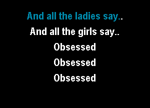 And all the ladies say..
And all the girls say..
Obsessed

Obsessed
Obsessed