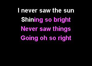 I never saw the sun
Shining so bright
Never saw things

Going oh so right