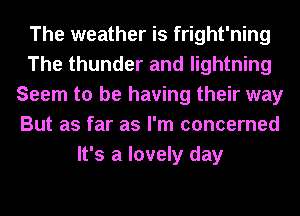 The weather is fright'ning
The thunder and lightning
Seem to be having their way
But as far as I'm concerned
It's a lovely day