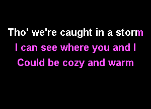 Tho' we're caught in a storm
I can see where you and I

Could be cozy and warm