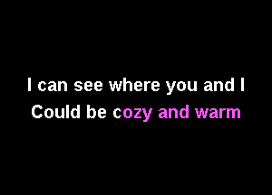 I can see where you and I

Could be cozy and warm