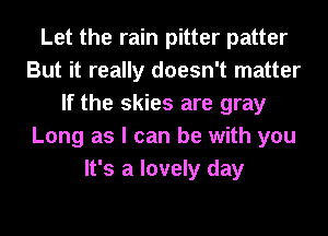 Let the rain pitter patter
But it really doesn't matter
If the skies are gray
Long as I can be with you
It's a lovely day