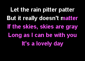 Let the rain pitter patter
But it really doesn't matter
If the skies, skies are gray
Long as I can be with you

It's a lovely day
