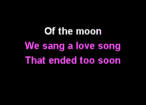 0f the moon
We sang a love song

That ended too soon
