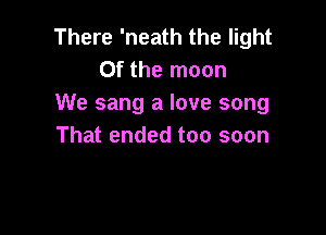 There 'neath the light
0f the moon
We sang a love song

That ended too soon