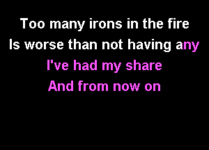 Too many irons in the fire
ls worse than not having any
I've had my share

And from now on