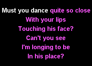 Must you dance quite so close
With your lips
Touching his face?

Can't you see
I'm longing to be
In his place?
