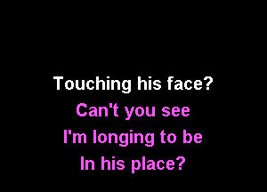 Touching his face?

Can't you see
I'm longing to be
In his place?