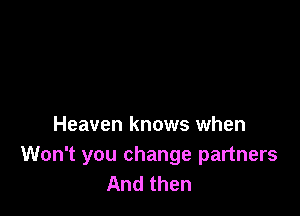 Heaven knows when

Won't you change partners
And then