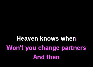 Heaven knows when

Won't you change partners
And then