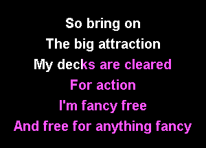 So bring on
The big attraction
My decks are cleared

For action
I'm fancy free
And free for anything fancy