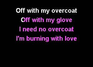 Off with my overcoat
Off with my glove
I need no overcoat

I'm burning with love