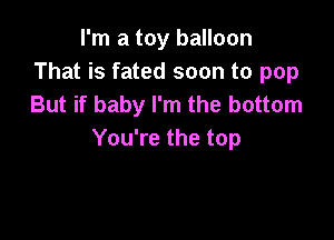 I'm a toy balloon
That is fated soon to pop
But if baby I'm the bottom

You're the top