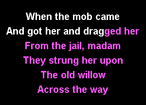 When the mob came
And got her and dragged her
From the jail, madam
They strung her upon
The old willow
Across the way