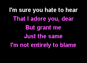 I'm sure you hate to hear
That I adore you, dear
But grant me

Just the same
I'm not entirely to blame