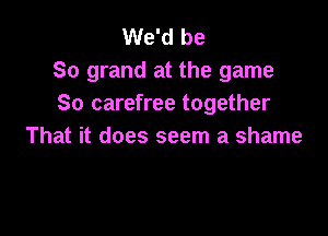 We'd be
So grand at the game
So carefree together

That it does seem a shame