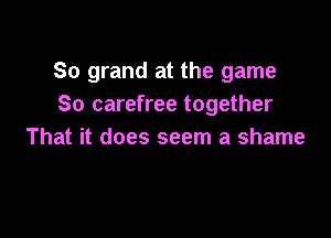 So grand at the game
So carefree together

That it does seem a shame