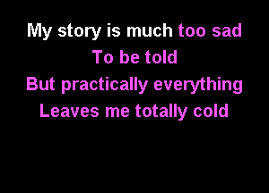 My story is much too sad
To be told
But practically everything

Leaves me totally cold
