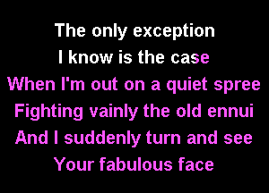 The only exception
I know is the case
When I'm out on a quiet spree
Fighting vainly the old ennui
And I suddenly turn and see
Your fabulous face