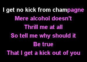 I get no kick from champagne
Mere alcohol doesn't
Thrill me at all
So tell me why should it
Be true
That I get a kick out of you