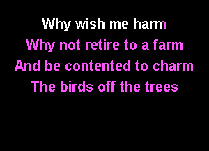 Why wish me harm
Why not retire to a farm
And be contented to charm

The birds off the trees
