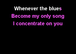 Whenever the blues
Become my only song
I concentrate on you