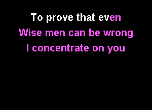 To prove that even
Wise men can be wrong
I concentrate on you