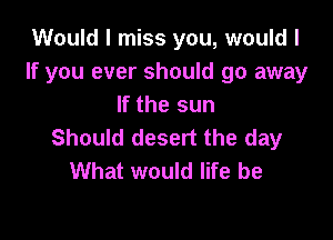 Would I miss you, would I
If you ever should go away
If the sun

Should desert the day
What would life be