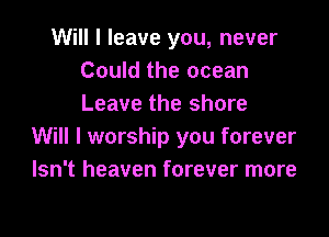 Will I leave you, never
Could the ocean
Leave the shore

Will I worship you forever
Isn't heaven forever more