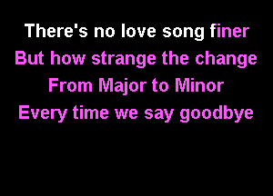 There's no love song finer
But how strange the change
From Major to Minor
Every time we say goodbye