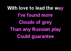 With love to lead the way
I've found more
Clouds of grey

Than any Russian play
Could guarantee