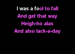 l was a fool to fall
And get that way
Heigh-ho alas

And also lack-a-day