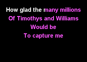 How glad the many millions
Of Timothys and Williams
Would be

To capture me