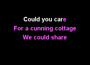 Could you care
For a cunning cottage

We could share