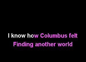 I know how Columbus felt
Finding another world