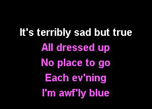 It's terribly sad but true
All dressed up

No place to go
Each ev'ning
I'm awf'ly blue